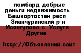 ломбард добрые деньги.недвижимость - Башкортостан респ., Зианчуринский р-н, Исянгулово с. Услуги » Другие   
